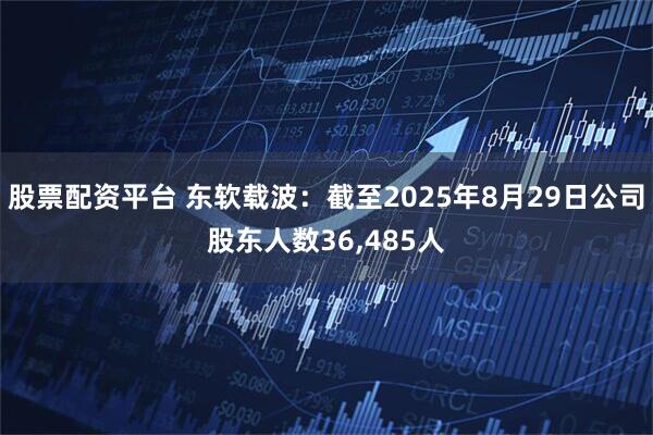 股票配资平台 东软载波：截至2025年8月29日公司股东人数36,485人