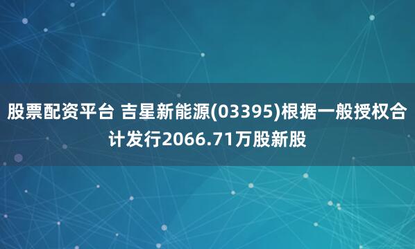 股票配资平台 吉星新能源(03395)根据一般授权合计发行2066.71万股新股