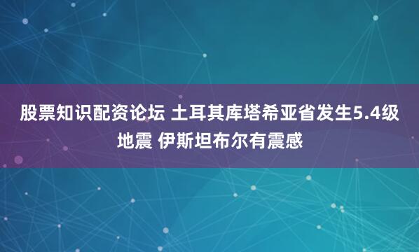 股票知识配资论坛 土耳其库塔希亚省发生5.4级地震 伊斯坦布尔有震感