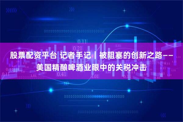 股票配资平台 记者手记｜被阻塞的创新之路——美国精酿啤酒业眼中的关税冲击