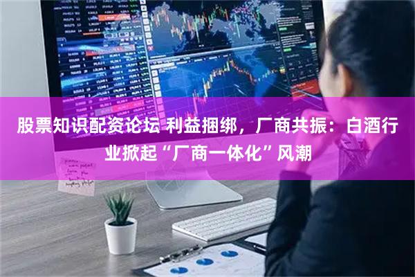 股票知识配资论坛 利益捆绑，厂商共振：白酒行业掀起“厂商一体化”风潮