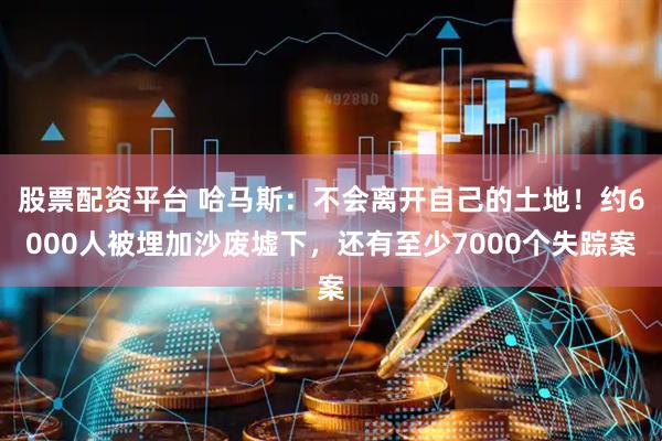 股票配资平台 哈马斯：不会离开自己的土地！约6000人被埋加沙废墟下，还有至少7000个失踪案