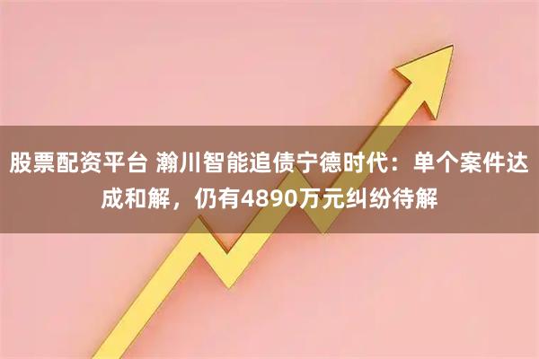 股票配资平台 瀚川智能追债宁德时代：单个案件达成和解，仍有4890万元纠纷待解
